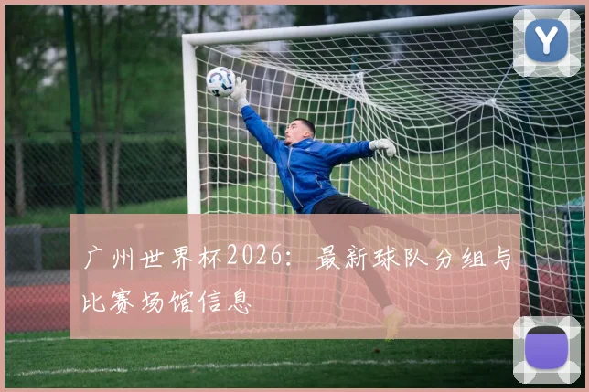 广州世界杯2026：最新球队分组与比赛场馆信息
