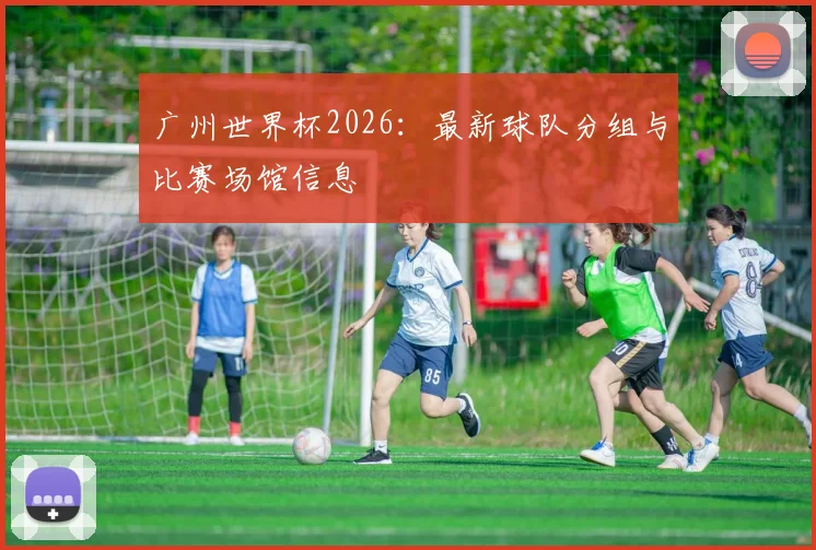 广州世界杯2026：最新球队分组与比赛场馆信息