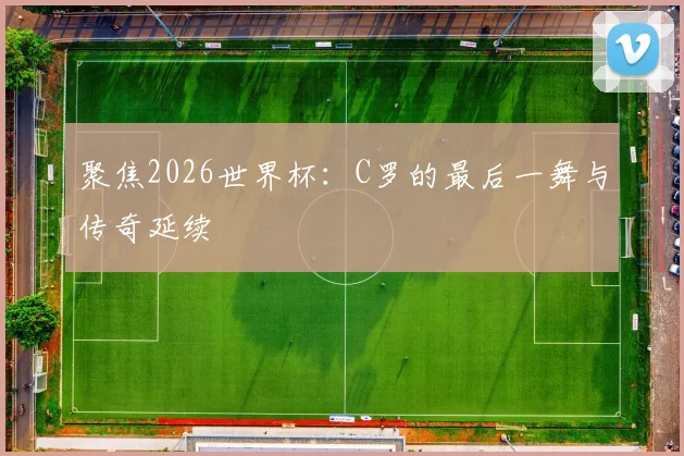 聚焦2026世界杯：C罗的最后一舞与传奇延续